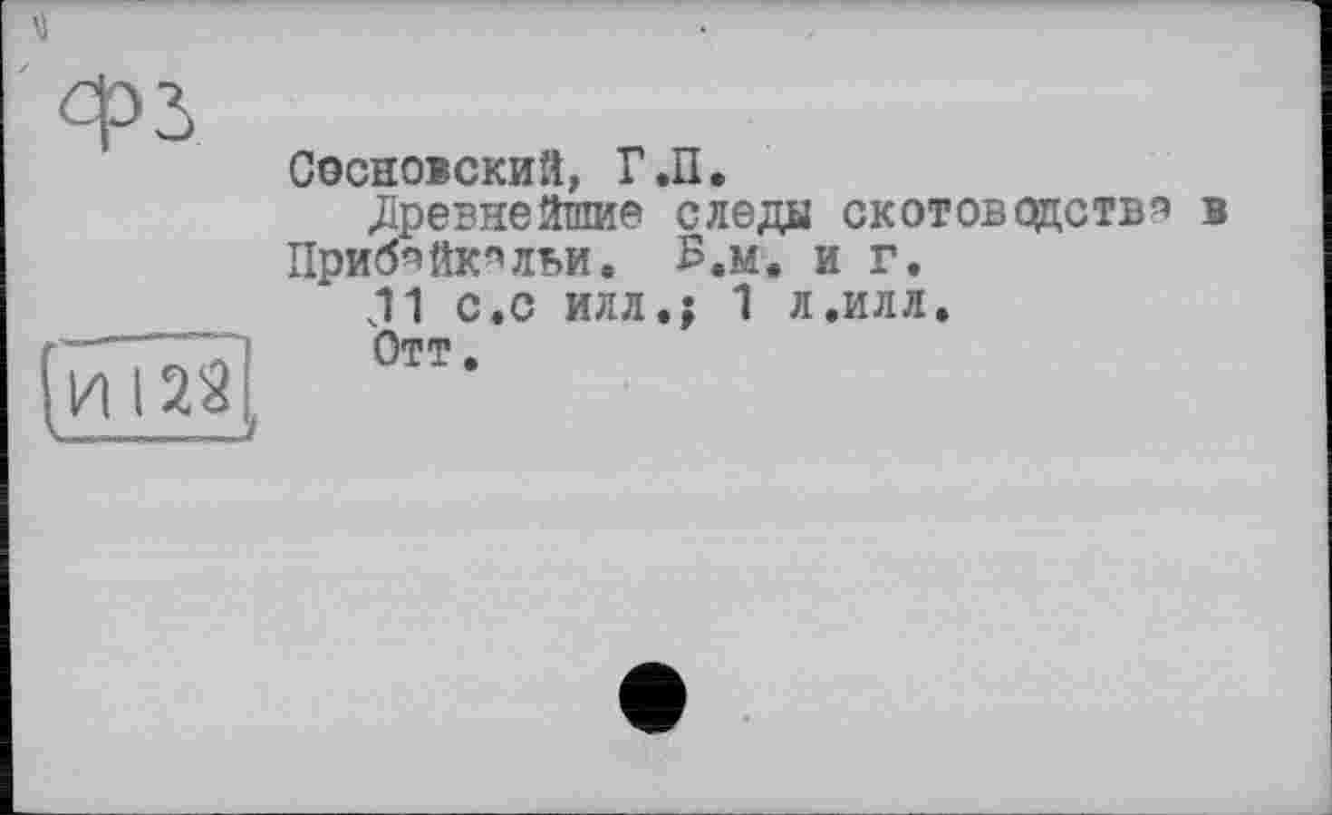 ﻿Сосновский, Г.П.
«Древнейшие следы скотоводства в Приб^йк^льи. В.м. и г.
J1 с.с илл.; 1 л.илл.
Отт.